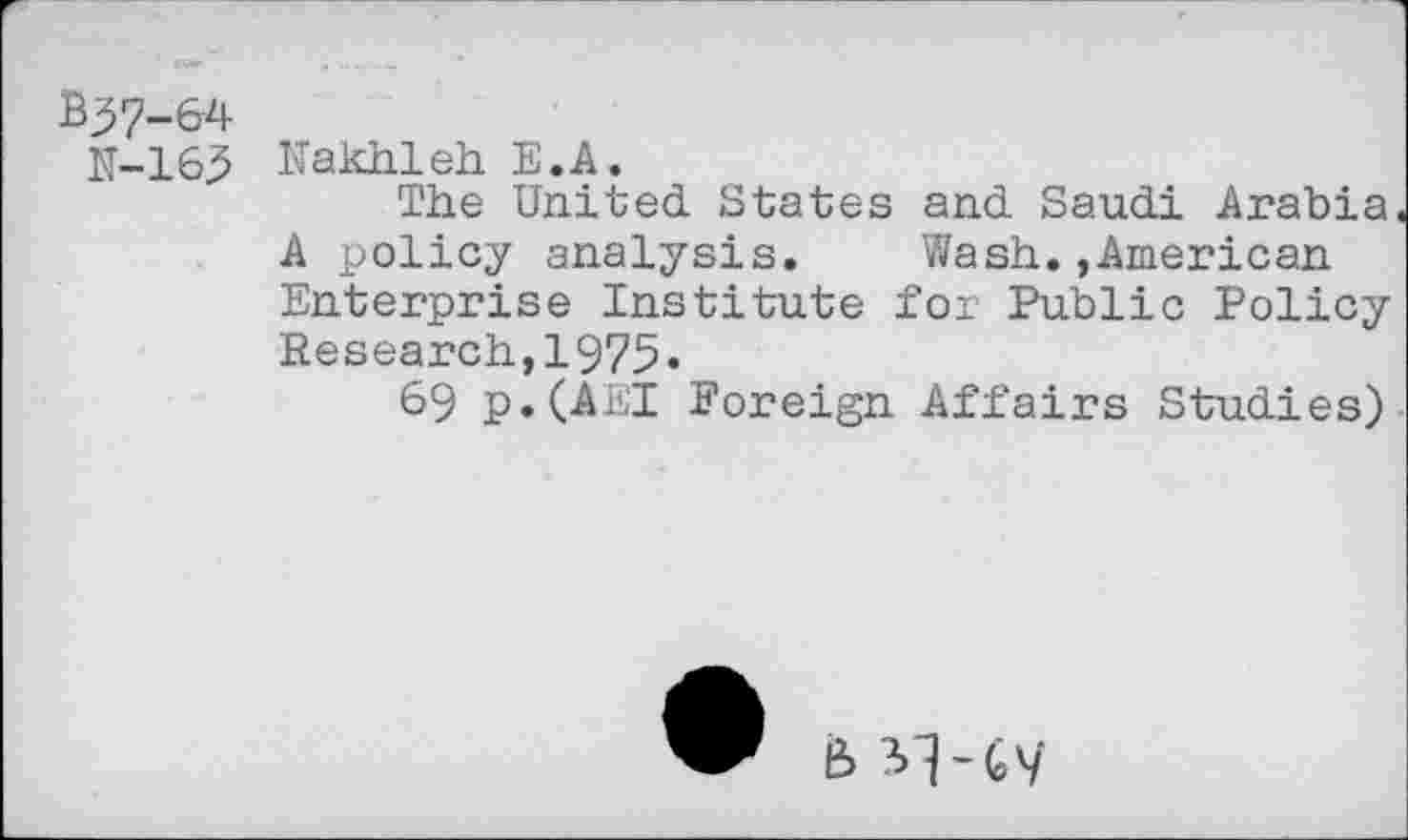 ﻿B37-&4
K-163
Nakhleh E.A.
The United. States and. Saudi Arabia A policy analysis. Wash.,American Enterprise Institute for Public Policy Research,1975-
69 p.(AEI Foreign Affairs Studies)
